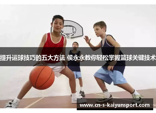 提升运球技巧的五大方法 侯永永教你轻松掌握篮球关键技术