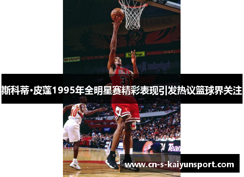 斯科蒂·皮蓬1995年全明星赛精彩表现引发热议篮球界关注