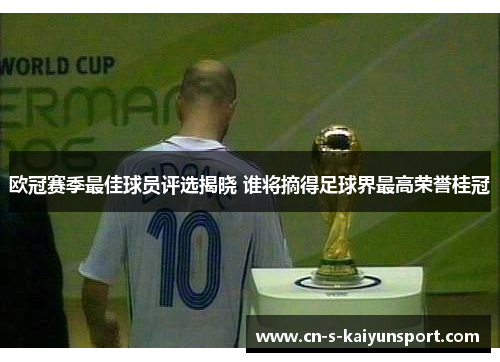 欧冠赛季最佳球员评选揭晓 谁将摘得足球界最高荣誉桂冠
