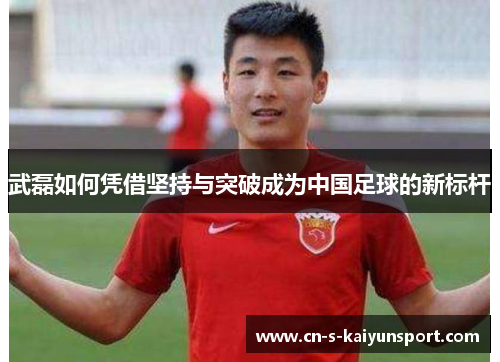 武磊如何凭借坚持与突破成为中国足球的新标杆