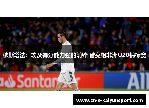 穆斯塔法:埃及得分能力强的前锋 曾亮相非洲U20锦标赛 穆斯塔法:埃及得分能力强的前锋 曾亮相非洲U20锦标赛