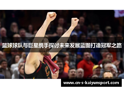篮球球队与巨星携手探讨未来发展蓝图打造冠军之路