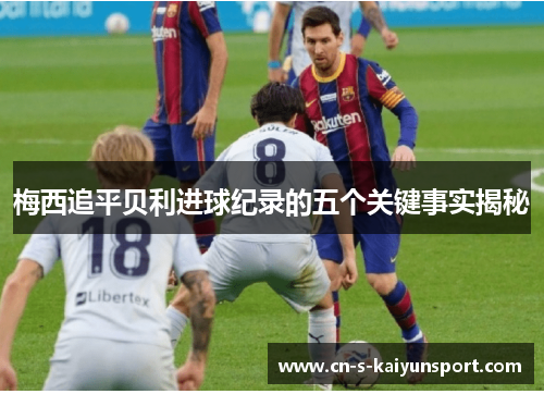 梅西追平贝利进球纪录的五个关键事实揭秘 梅西追平贝利进球纪录的五个关键事实揭秘