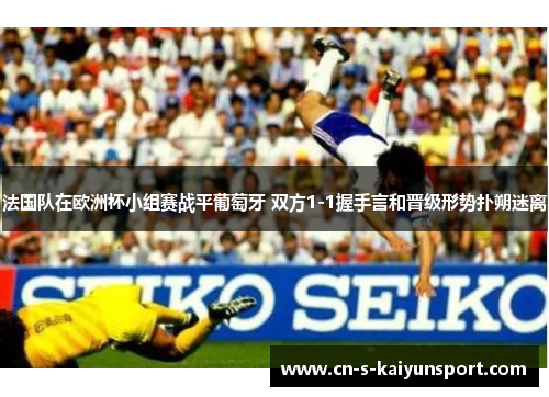 法国队在欧洲杯小组赛战平葡萄牙 双方1-1握手言和晋级形势扑朔迷离