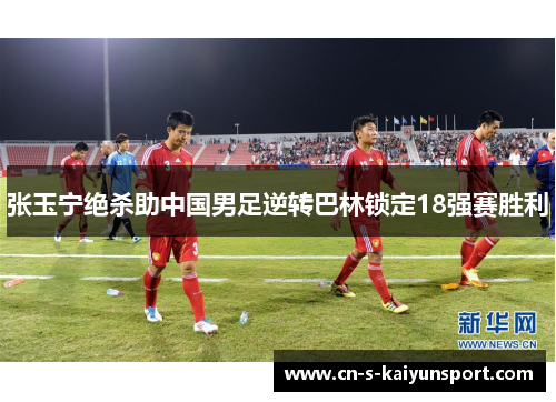 张玉宁绝杀助中国男足逆转巴林锁定18强赛胜利