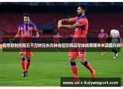 若昂菲利克斯五千万欧元永久转会切尔西蓝军锋线重建未来蓝图开启 若昂菲利克斯五千万欧元永久转会切尔西蓝军锋线重建未来蓝图开启
