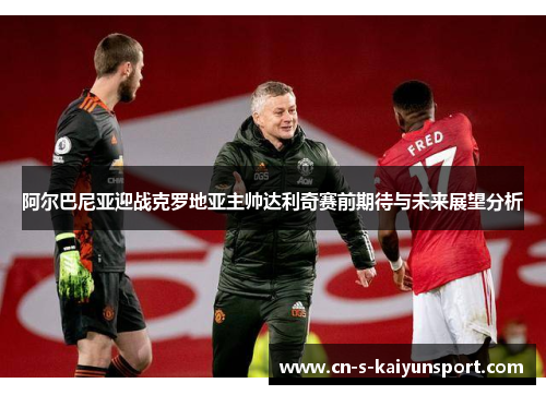 阿尔巴尼亚迎战克罗地亚主帅达利奇赛前期待与未来展望分析 阿尔巴尼亚迎战克罗地亚主帅达利奇赛前期待与未来展望分析